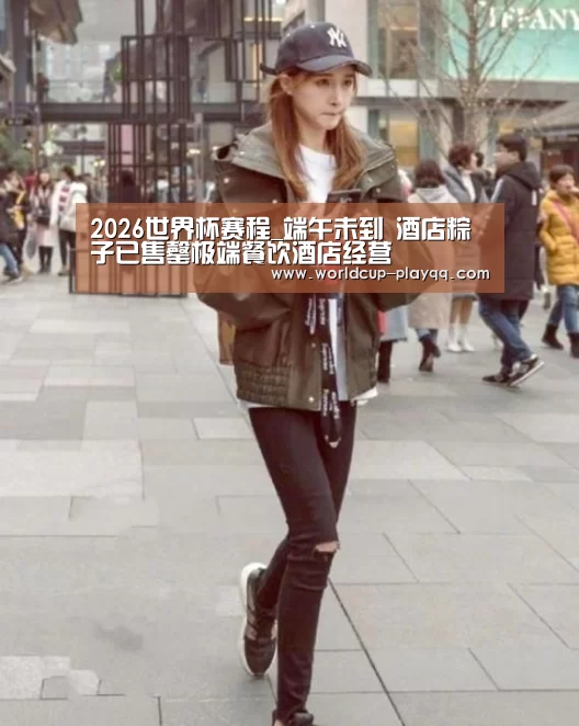 2026世界杯赛程_端午未到　酒店粽子已售罄极端餐饮酒店经营